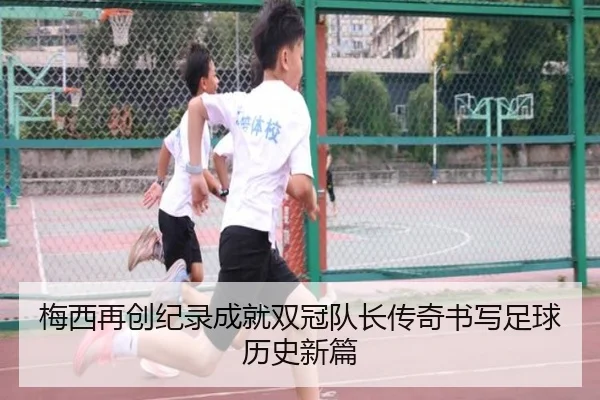 梅西再创纪录成就双冠队长传奇书写足球历史新篇